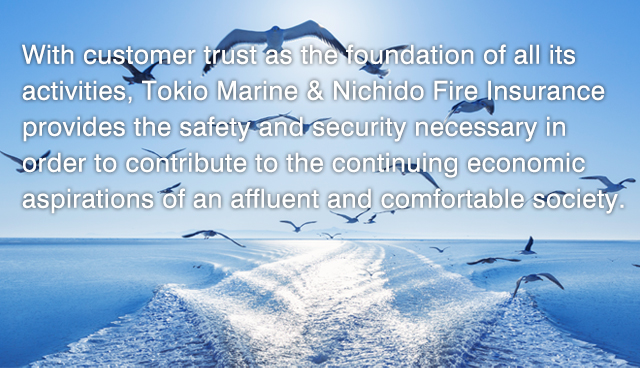 With customer trust as the foundation of all its activities,Tokio Marine & Nichido Fire Insurance provides the safety and security necessary in order to contribute to the continuing economic aspirations of an affluent and comfortable society.