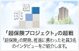「超保険プロジェクト」の超戦　「超保険」の開発、推進に携わった社員3名のインタビューをご紹介します。