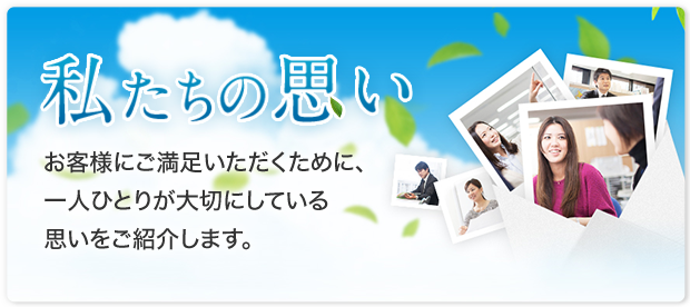 私たちの思い お客様にご満足いただくために、一人ひとりが大切にしている思いをご紹介します。