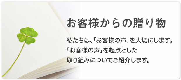 お客様からの贈り物 私たちは、「お客様の声」を大切にします。「お客様の声」を起点とした取り組みについてご紹介します。