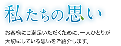 私たちの思い お客様にご満足いただくために、一人ひとりが大切にしている思いをご紹介します。