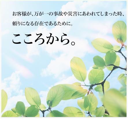 お客様が、万が一の事故や災害にあわれてしまった時、頼りになる存在であるために。こころから。