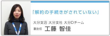「解約の手続きがされていない」 大分支店 大分支社 大分Dチーム 副主任 工藤智佳