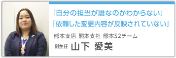 「自分の担当が誰なのかわからない」「依頼した変更内容が反映されていない」 熊本支店 熊本支社 熊本S2チーム 副主任 山下愛美