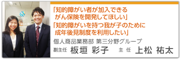 「知的障がい者が加入できるがん保険を開発してほしい」「知的障がいを持つ我が子のために成年後見制度を利用したい」 個人商品業務部 第三分野グループ 主任 上松祐太 副主任 板垣彩子