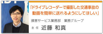 「ドライブレコーダーで撮影した交通事故の動画を簡単に送れるようにしてほしい」 損害サービス業務部 業務グループ 主任 近藤 和真