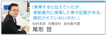 「廃車すると伝えていたが、更新案内に廃車した車の記載がある。解約されていないのか。」仙台支店 石巻支社 支社長代理 尾形哲