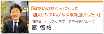 「障がいのある人にとって加入しやすいがん保険を提供したい」 個商業 ヘルスケア室 第三分野グループ 葛智祐