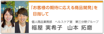 「お客様の期待に応える商品開発」を目指して 個人商品業務部 ヘルスケア室 第三分野グループ 福屋 実希子 山本 拓磨