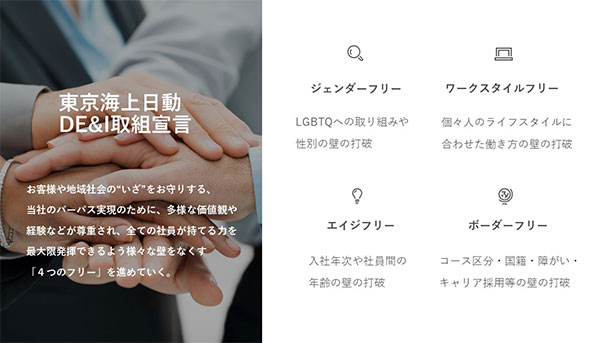 東京海上日動DE&I推進への取組宣言 お客様や地域社会の“いざ”をお守りする、当社のパーパス実現のために、多様な価値観や経験などが尊重され、全ての社員が持てる力を最大限発揮できるよう様々な壁をなくす「4つのフリー」を進めていく。4つのフリー:・ジェンダーフリー(LGBTQへの取り組みや性別の壁の打破)・ワークスタイルフリー(個々人のライフスタイルに合わせた働き方の壁の打破)・エイジフリー(入社年次や社員間の年齢の壁の打破)・ボーダーフリー(コース区分・国籍・障がい・キャリア採用等の壁の打破)