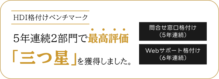 HDI格付けベンチマーク 5年連続2部門で最高評価「三つ星」を獲得しました。 問合せ窓口格付け（5年連続） Webサポート格付け（6年連続）