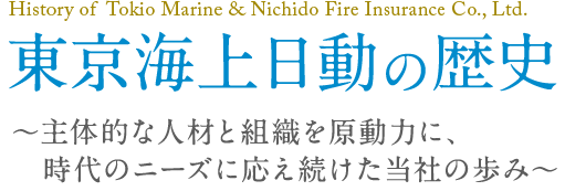 History of Tokio Marine & Nichido Fire Insurance Co., Ltd. 東京海上日動の歴史～主体的な人材と組織を原動力に、時代のニーズに応え続けた当社の歩み～
