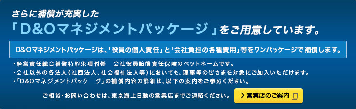 さらに補償が充実した「D&Oマネジメントパッケージ (＊)」をご用意しております。D&Oマネジメントパッケージは、「役員の個人責任」と「会社負担の各種費用」をワンパッケージで補償します。＊経営責任総合補償特約条項付帯　会社役員賠償責任保険のペットネームです。＊会社以外の各法人（社団法人、社会福祉法人等）においても、理事等の皆さまを対象にご加入いただけます。ご相談・お問い合わせは、東京海上日動営業店までご連絡ください。 営業店のご案内 別窓で開きます