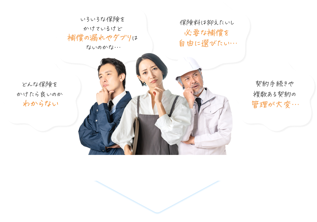 いろいろな保険をかけているけど補償の漏れやダブりはないのかな… 保険料は抑えたいし必要な補償を自由に選びたい 契約手続きや複数ある契約の管理が大変… どんな保険をかけたら良いのかわからない