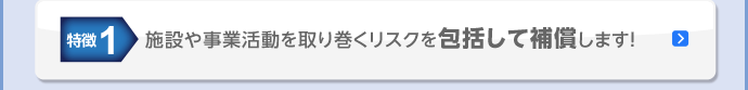 特徴1 施設や事業活動を取り巻くリスクを包括して補償します!