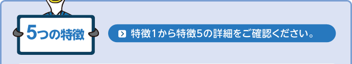 5つの特徴 特徴1から特徴5の詳細をご確認ください。