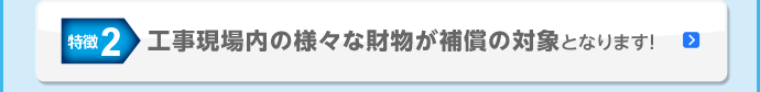 特徴2 工事現場内の様々な財物が補償の対象となります！