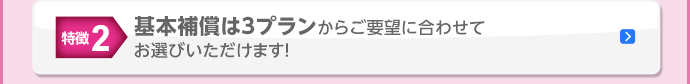 特徴2 基本補償は3プランからご要望に合わせてお選びいただけます！