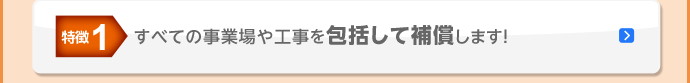 特徴1 すべての事業場や工事を包括して補償します！