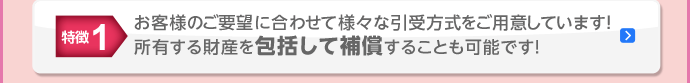 特徴1 お客様のご要望に合わせて様々な引受方式をご用意しています！所有する財産を包括して補償することも可能です！