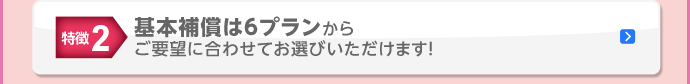 特徴2 基本補償は6プランからご要望に合わせてお選びいただけます！