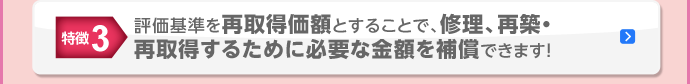 特徴3 評価基準を再取得価額とすることで、修理、再築・再取得するために必要な金額を補償できます！