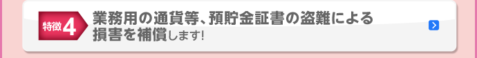 特徴4 業務用の通貨等、預貯金証書の盗難による損害を補償します！