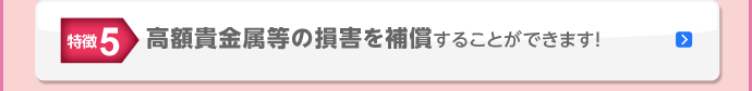 特徴5 高額貴金属等の損害を補償することができます！