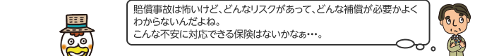 賠償事故は怖いけど、どんなリスクがあっ て、どんな補償が必要かよくわからないんだよね。こんな不安に対応できる保険はないかなぁ...。