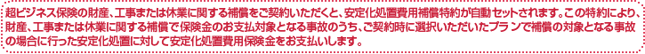 超ビジネス保険の財産、工事または休業に関する補償をご契約いただくと、安定化処置費用補償特約が自動セットされます。この特約により、財産、工事または休業に関する補償で保険金のお支払対象となる事故のうち、ご契約時に選択いただいたプランで補償の対象となる事故の場合に行った安定化処置に対して安定化処置費用保険金をお支払いします。