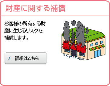 財産に関する補償 お客様の所有する財産に生じるリスクを補償します。 詳細はこちら