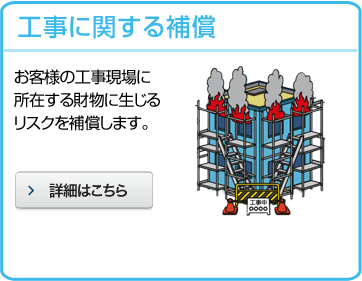 工事に関する補償 お客様の工事現場に所在する財物に生じるリスクを補償します。 詳細はこちら