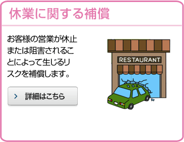 休業に関する補償 お客様の営業が休止または阻害されることによって生じるリスクを補償します。 詳細はこちら