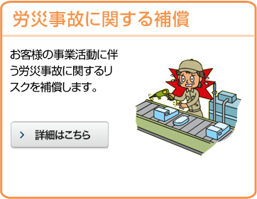 労災事故に関する補償 お客様の事業活動に伴う労災事故に関するリスクを補償します。 詳細はこちら