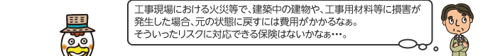 工事現場における火災等で、建築中の建物や、工事用材料等に損害が発生した場合、元の状態に戻すには費用がかかるなぁ。そういったリスクに対応できる保険はないかなぁ…。