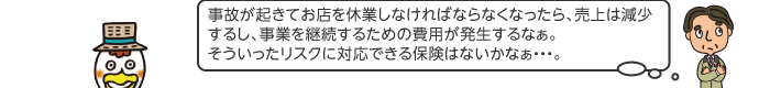 事故が起きてお店を休業しなければならなくなったら、売上は減少するし、事業を継続するための費用が発生するなぁ。そういったリスクに対応できる保険はないかなぁ・・・。