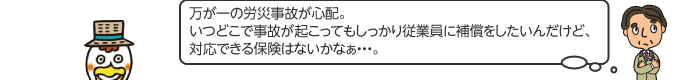 万が一の労災事故が心配。いつどこで 事故が起こってもしっかり従業員に補償をしたいんだけど、対応できる保険はないかなぁ...。