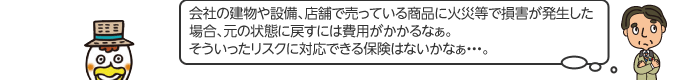 会社の建物や設備、店舗で売っている商品に火災等で損害が発生した場合、元の状態に戻すには費用がかかるなぁ。そういったリスクに対応できる保険はないかなぁ…。