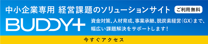 中小企業専用 経営課題のソリューションサイト 「BUDDY+」ご利用無料  資金対策、人材育成、事業承継、脱炭素経営(GX)まで、幅広い課題解決をサポートします！ 今すぐアクセス