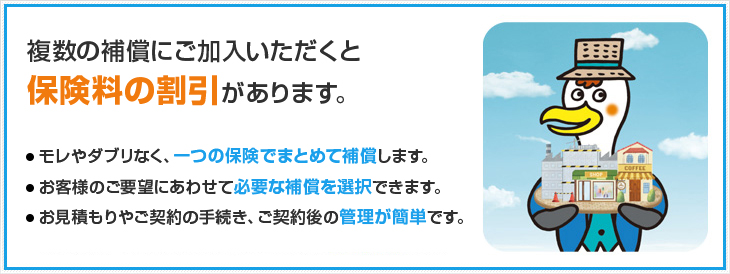 複数の補償にご加入いただくと保険料の割引があります。 モレやダブリなく、一つの保険でまとめて補償します。 お客様のご要望にあわせて必要な補償を選択できます。お見積もりやご契約の手続き、ご契約後の管理が簡単です。