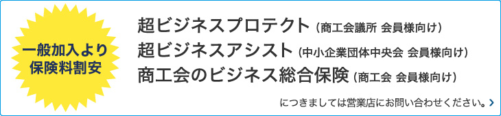 一般加入より保険料割安 超ビジネスプロテクト(商工会議所 会員様向け) 超ビジネスアシスト(中小企業団体中央会 会員様向け) 商工会のビジネス総合保険(商工会 会員様向け)につきましては営業店にお問い合わせください。