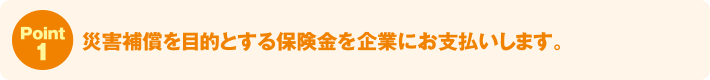 Point1:災害補償を目的とする保険金を企業にお支払いします。