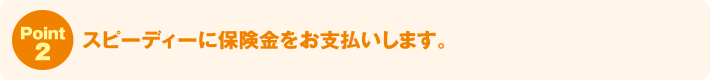 Point2:スピーディーに保険金をお支払いします。