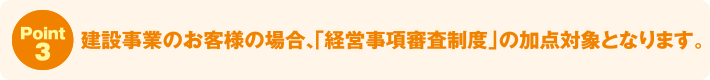 Point3:建設事業のお客様の場合、「経営事項審査制度」の加点対象となります。