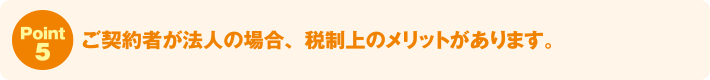 Point5:ご契約者が法人の場合、税制上のメリットがあります。