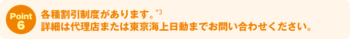 Point6:各種割引制度があります。詳細は代理店または東京海上日動までお問い合わせください。