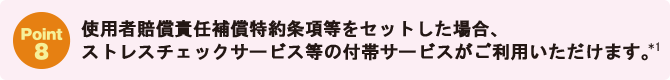 Point8：使用者賠償責任補償特約条項等をセットした場合、ストレスチェックサービス等の付帯サービスがご利用いただけます。*1
