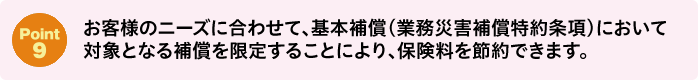 Point9：お客様のニーズに合わせて、基本補償(業務災害補償特約条項)において対象となる補償を限定することにより、保険料を節約できます。