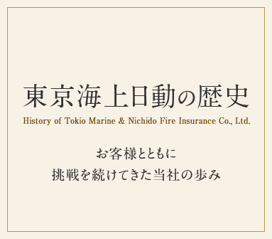 東京海上日動の歴史 History of Tokio Marine & Nichido Fire Insurance Co., Ltd. お客様とともに挑戦を続けてきた当社の歩み