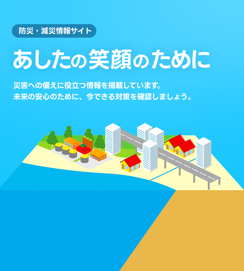 防災・減災情報サイト あしたの笑顔のために 災害への備えに役立つ情報を掲載しています。未来の安心のために、今できる対策を確認しましょう。